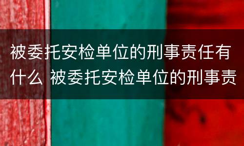 被委托安检单位的刑事责任有什么 被委托安检单位的刑事责任有什么要求