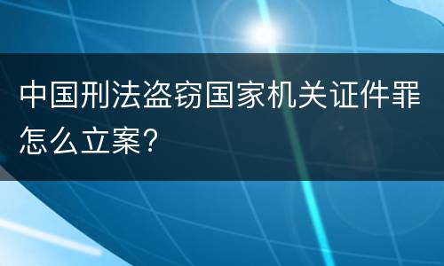 中国刑法盗窃国家机关证件罪怎么立案?