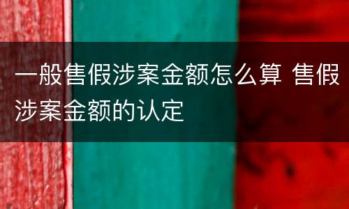 一般售假涉案金额怎么算 售假涉案金额的认定