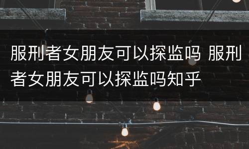 服刑者女朋友可以探监吗 服刑者女朋友可以探监吗知乎