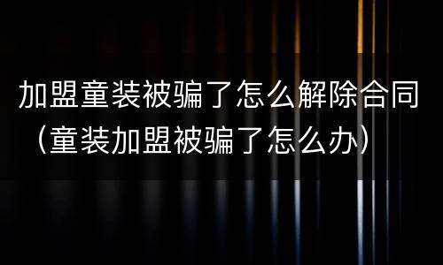 加盟童装被骗了怎么解除合同（童装加盟被骗了怎么办）