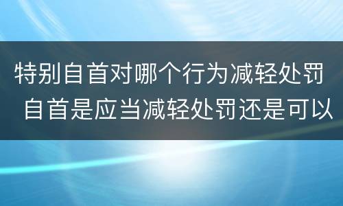 特别自首对哪个行为减轻处罚 自首是应当减轻处罚还是可以减轻