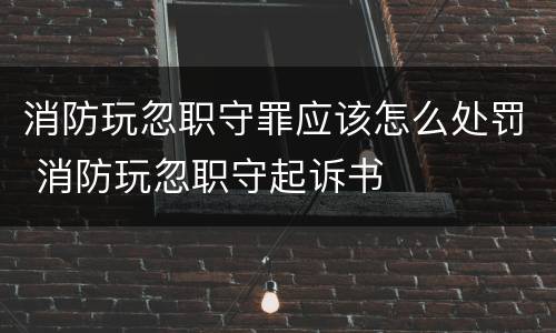 消防玩忽职守罪应该怎么处罚 消防玩忽职守起诉书