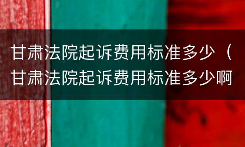 甘肃法院起诉费用标准多少（甘肃法院起诉费用标准多少啊）