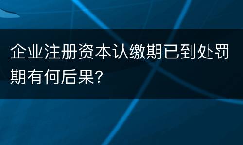 企业注册资本认缴期已到处罚期有何后果？