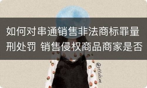 如何对串通销售非法商标罪量刑处罚 销售侵权商品商家是否构成犯罪