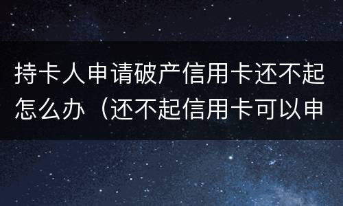 持卡人申请破产信用卡还不起怎么办（还不起信用卡可以申请破产吗）
