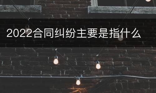 2022合同纠纷主要是指什么