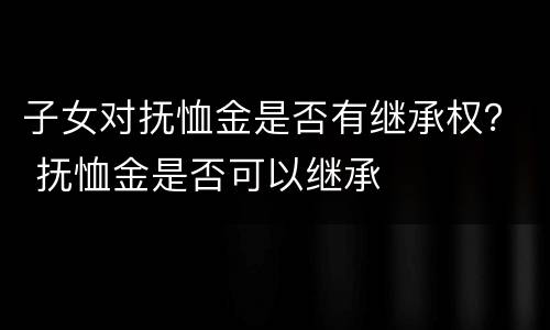 子女对抚恤金是否有继承权？ 抚恤金是否可以继承