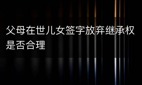 父母在世儿女签字放弃继承权是否合理