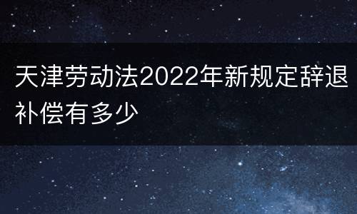 天津劳动法2022年新规定辞退补偿有多少