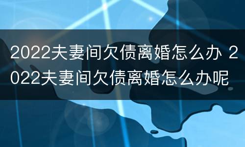2022夫妻间欠债离婚怎么办 2022夫妻间欠债离婚怎么办呢