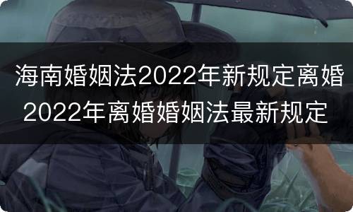 海南婚姻法2022年新规定离婚 2022年离婚婚姻法最新规定
