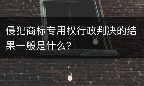 侵犯商标专用权行政判决的结果一般是什么？