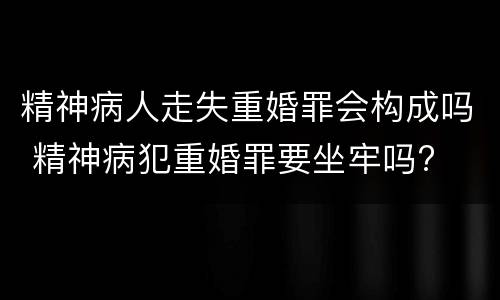 精神病人走失重婚罪会构成吗 精神病犯重婚罪要坐牢吗?