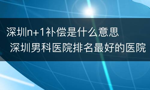 深圳n+1补偿是什么意思 深圳男科医院排名最好的医院