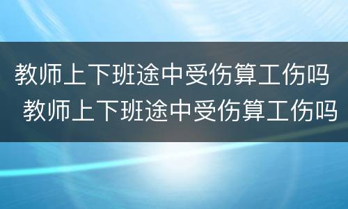 教师上下班途中受伤算工伤吗 教师上下班途中受伤算工伤吗怎么赔偿
