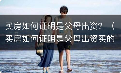 买房如何证明是父母出资？（买房如何证明是父母出资买的）