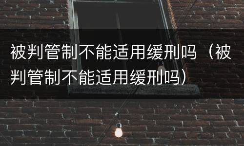 被判管制不能适用缓刑吗（被判管制不能适用缓刑吗）