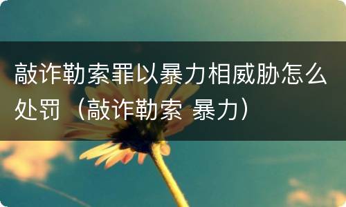敲诈勒索罪以暴力相威胁怎么处罚（敲诈勒索 暴力）