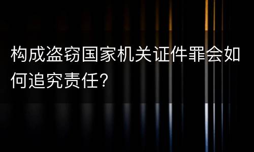 构成盗窃国家机关证件罪会如何追究责任?