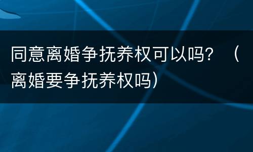 同意离婚争抚养权可以吗？（离婚要争抚养权吗）