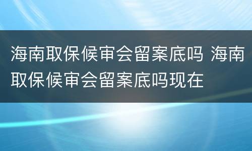海南取保候审会留案底吗 海南取保候审会留案底吗现在