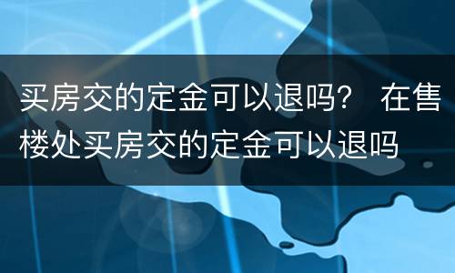 买房交的定金可以退吗？ 在售楼处买房交的定金可以退吗