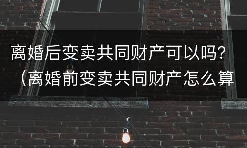 离婚后变卖共同财产可以吗？（离婚前变卖共同财产怎么算）