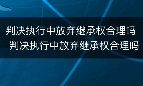 判决执行中放弃继承权合理吗 判决执行中放弃继承权合理吗法律规定