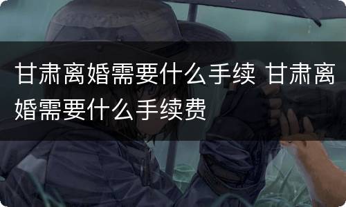 甘肃离婚需要什么手续 甘肃离婚需要什么手续费