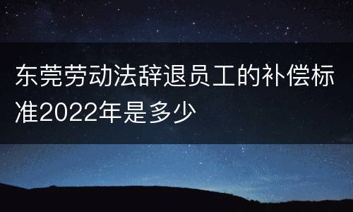 东莞劳动法辞退员工的补偿标准2022年是多少