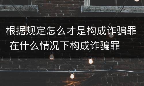 根据规定怎么才是构成诈骗罪 在什么情况下构成诈骗罪