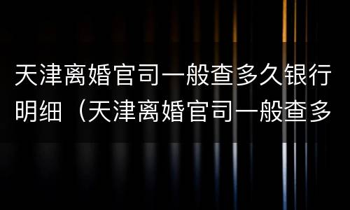 天津离婚官司一般查多久银行明细（天津离婚官司一般查多久银行明细呢）