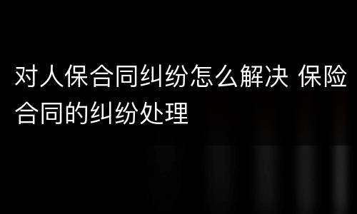 对人保合同纠纷怎么解决 保险合同的纠纷处理