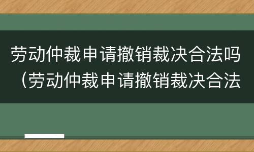 劳动仲裁申请撤销裁决合法吗（劳动仲裁申请撤销裁决合法吗怎么写）