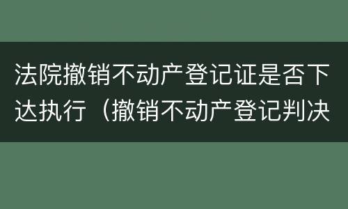 法院撤销不动产登记证是否下达执行（撤销不动产登记判决的执行）