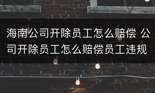 海南公司开除员工怎么赔偿 公司开除员工怎么赔偿员工违规