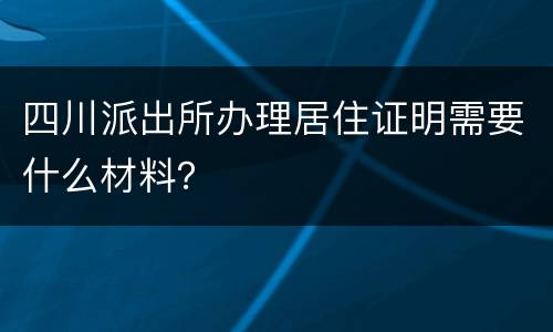 四川派出所办理居住证明需要什么材料？