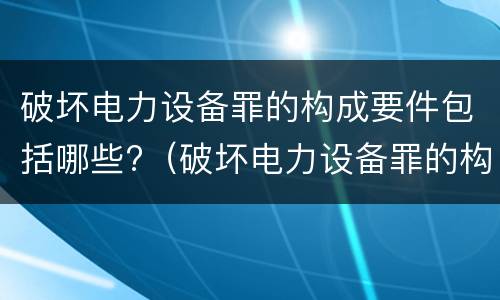破坏电力设备罪的构成要件包括哪些?（破坏电力设备罪的构成要件包括哪些要素）