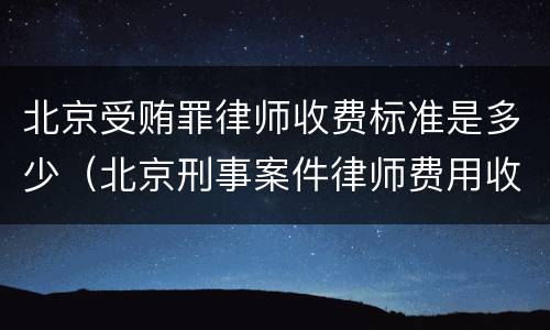 北京受贿罪律师收费标准是多少（北京刑事案件律师费用收取标准）