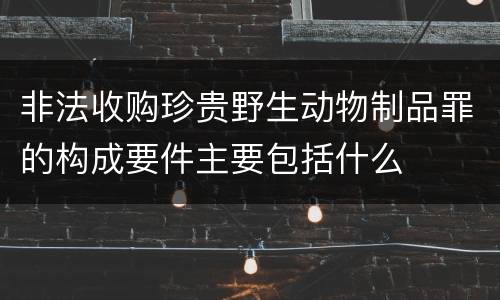 非法收购珍贵野生动物制品罪的构成要件主要包括什么