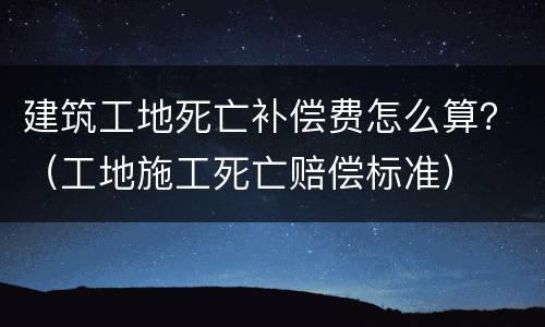 建筑工地死亡补偿费怎么算？（工地施工死亡赔偿标准）