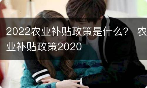 2022农业补贴政策是什么？ 农业补贴政策2020