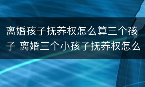 离婚孩子抚养权怎么算三个孩子 离婚三个小孩子抚养权怎么判定