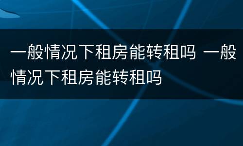 一般情况下租房能转租吗 一般情况下租房能转租吗