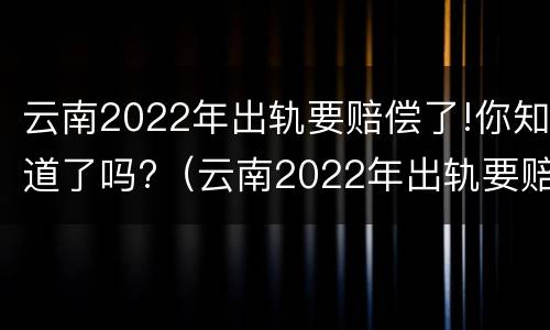 云南2022年出轨要赔偿了!你知道了吗?（云南2022年出轨要赔偿了!你知道了吗）