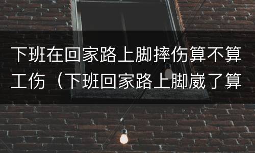 下班在回家路上脚摔伤算不算工伤（下班回家路上脚崴了算工伤吗）