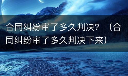 合同纠纷审了多久判决？（合同纠纷审了多久判决下来）