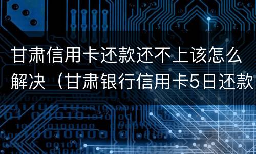 甘肃信用卡还款还不上该怎么解决（甘肃银行信用卡5日还款）